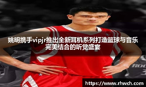 姚明携手vipjr推出全新耳机系列打造篮球与音乐完美结合的听觉盛宴