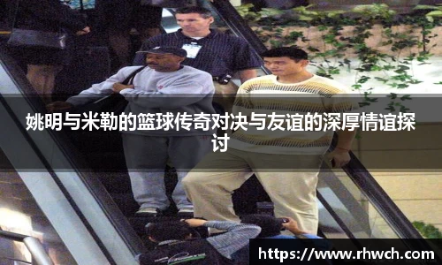 姚明与米勒的篮球传奇对决与友谊的深厚情谊探讨