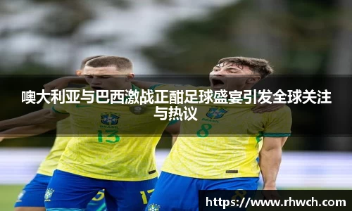 噢大利亚与巴西激战正酣足球盛宴引发全球关注与热议